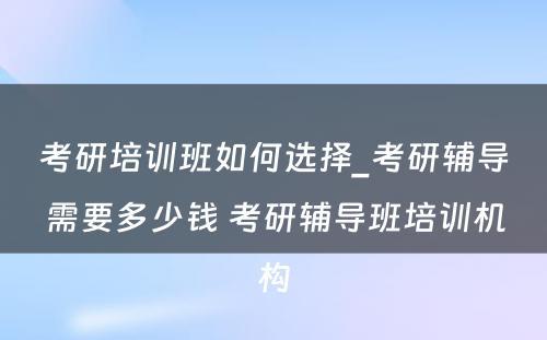 考研培训班如何选择_考研辅导需要多少钱 考研辅导班培训机构