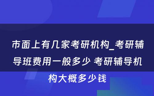 市面上有几家考研机构_考研辅导班费用一般多少 考研辅导机构大概多少钱