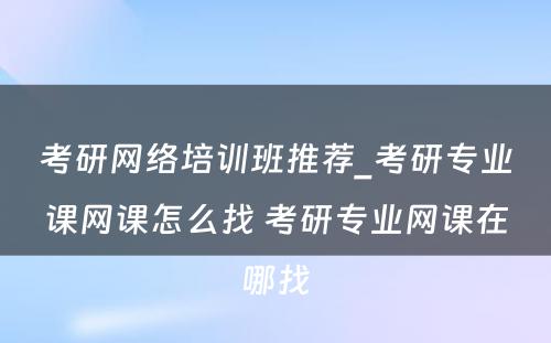 考研网络培训班推荐_考研专业课网课怎么找 考研专业网课在哪找