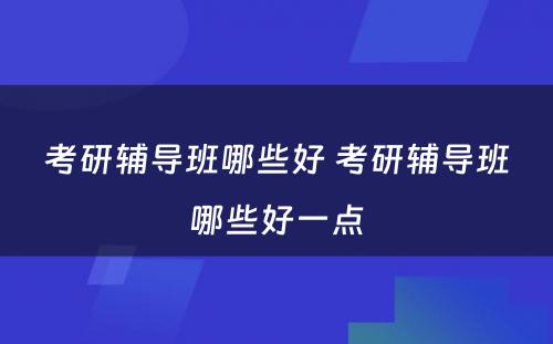 考研辅导班哪些好 考研辅导班哪些好一点