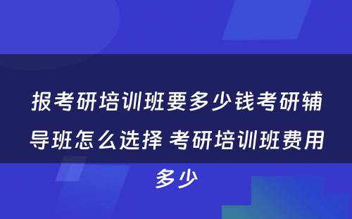 报考研培训班要多少钱考研辅导班怎么选择 考研培训班费用多少