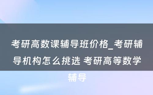 考研高数课辅导班价格_考研辅导机构怎么挑选 考研高等数学辅导