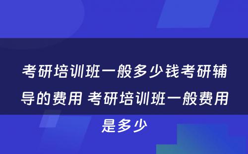 考研培训班一般多少钱考研辅导的费用 考研培训班一般费用是多少