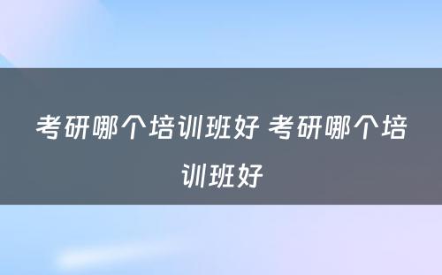 考研哪个培训班好 考研哪个培训班好