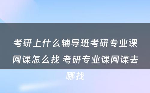 考研上什么辅导班考研专业课网课怎么找 考研专业课网课去哪找