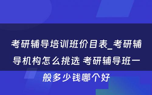 考研辅导培训班价目表_考研辅导机构怎么挑选 考研辅导班一般多少钱哪个好