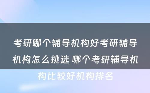 考研哪个辅导机构好考研辅导机构怎么挑选 哪个考研辅导机构比较好机构排名