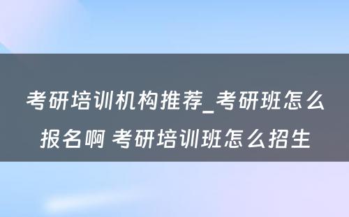 考研培训机构推荐_考研班怎么报名啊 考研培训班怎么招生