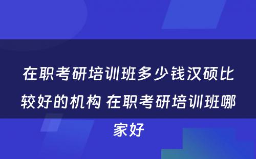 在职考研培训班多少钱汉硕比较好的机构 在职考研培训班哪家好