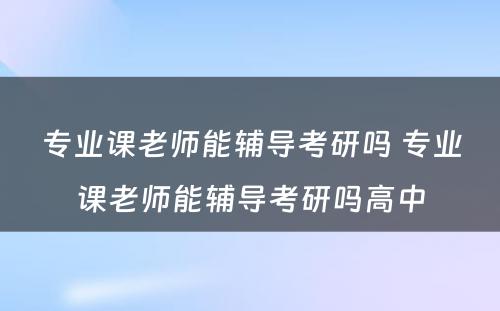 专业课老师能辅导考研吗 专业课老师能辅导考研吗高中