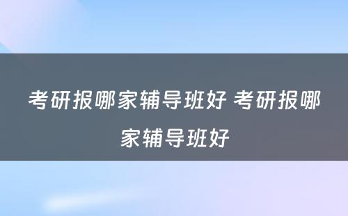 考研报哪家辅导班好 考研报哪家辅导班好