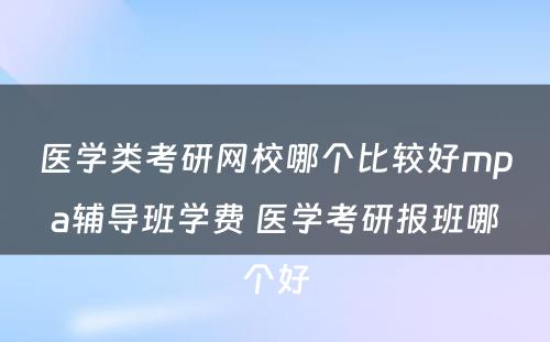 医学类考研网校哪个比较好mpa辅导班学费 医学考研报班哪个好