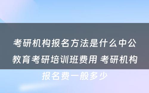 考研机构报名方法是什么中公教育考研培训班费用 考研机构报名费一般多少