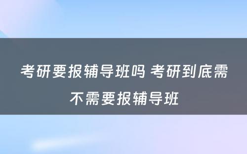 考研要报辅导班吗 考研到底需不需要报辅导班