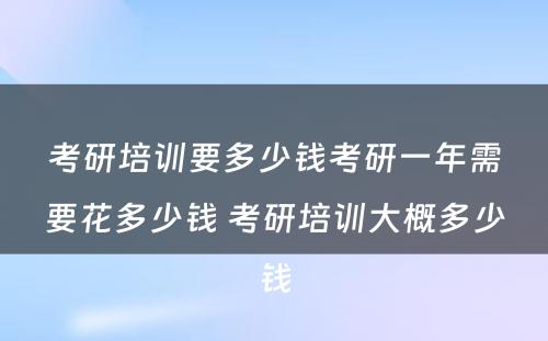 考研培训要多少钱考研一年需要花多少钱 考研培训大概多少钱