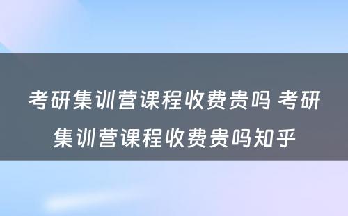 考研集训营课程收费贵吗 考研集训营课程收费贵吗知乎