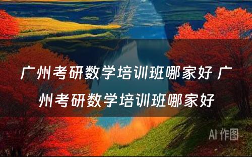 广州考研数学培训班哪家好 广州考研数学培训班哪家好