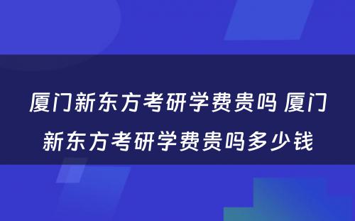 厦门新东方考研学费贵吗 厦门新东方考研学费贵吗多少钱