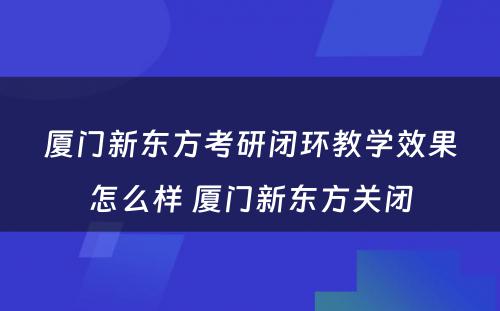 厦门新东方考研闭环教学效果怎么样 厦门新东方关闭