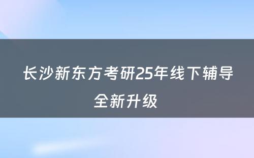 长沙新东方考研25年线下辅导全新升级 