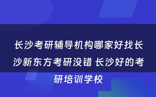 长沙考研辅导机构哪家好找长沙新东方考研没错 长沙好的考研培训学校