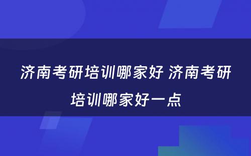 济南考研培训哪家好 济南考研培训哪家好一点