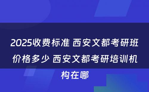 2025收费标准 西安文都考研班价格多少 西安文都考研培训机构在哪