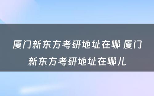 厦门新东方考研地址在哪 厦门新东方考研地址在哪儿