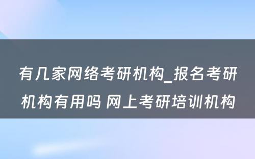 有几家网络考研机构_报名考研机构有用吗 网上考研培训机构