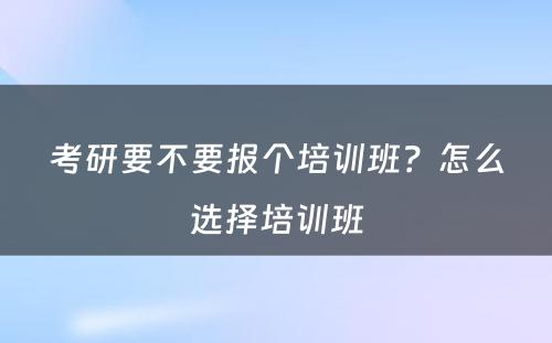 考研要不要报个培训班？怎么选择培训班