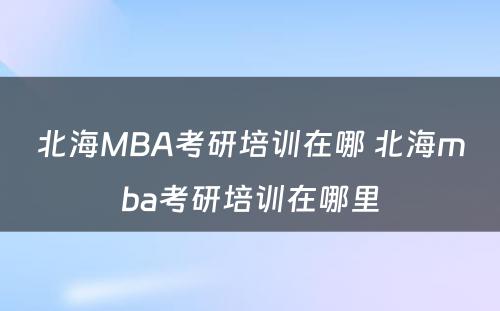 北海MBA考研培训在哪 北海mba考研培训在哪里