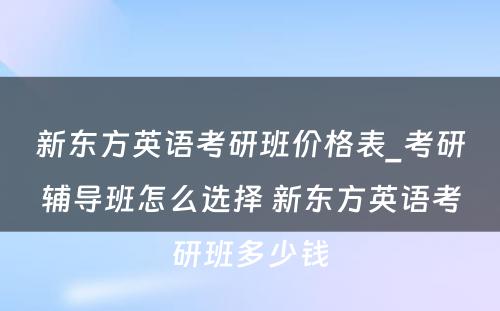 新东方英语考研班价格表_考研辅导班怎么选择 新东方英语考研班多少钱