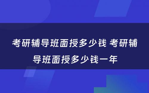 考研辅导班面授多少钱 考研辅导班面授多少钱一年