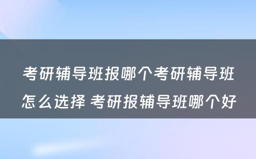 考研辅导班报哪个考研辅导班怎么选择 考研报辅导班哪个好