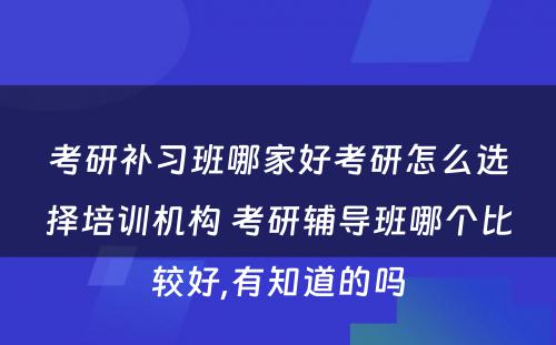 考研补习班哪家好考研怎么选择培训机构 考研辅导班哪个比较好,有知道的吗