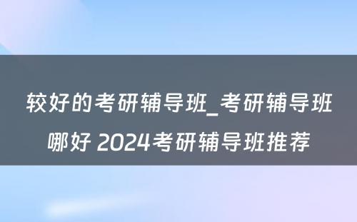 较好的考研辅导班_考研辅导班哪好 2024考研辅导班推荐