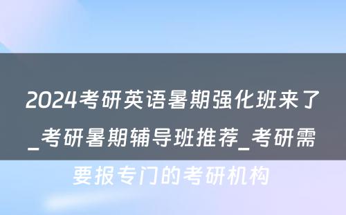 2024考研英语暑期强化班来了_考研暑期辅导班推荐_考研需要报专门的考研机构 