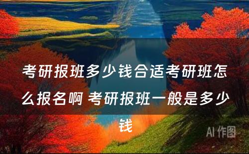 考研报班多少钱合适考研班怎么报名啊 考研报班一般是多少钱