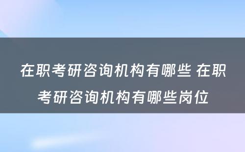 在职考研咨询机构有哪些 在职考研咨询机构有哪些岗位