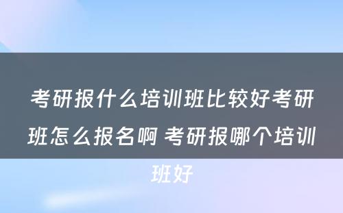 考研报什么培训班比较好考研班怎么报名啊 考研报哪个培训班好