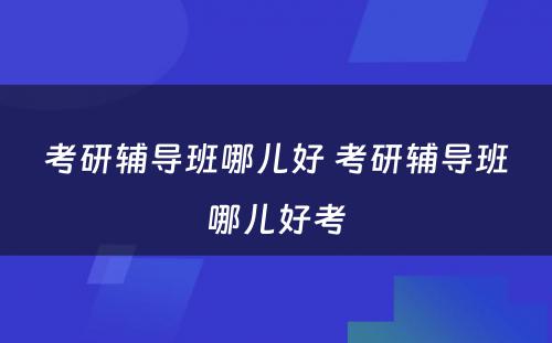 考研辅导班哪儿好 考研辅导班哪儿好考