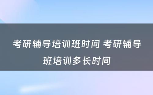 考研辅导培训班时间 考研辅导班培训多长时间