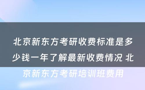 北京新东方考研收费标准是多少钱一年了解最新收费情况 北京新东方考研培训班费用