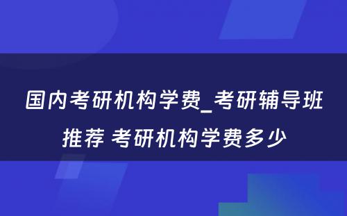 国内考研机构学费_考研辅导班推荐 考研机构学费多少