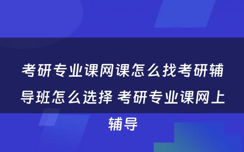 考研专业课网课怎么找考研辅导班怎么选择 考研专业课网上辅导