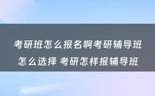 考研班怎么报名啊考研辅导班怎么选择 考研怎样报辅导班