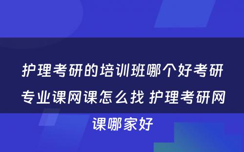 护理考研的培训班哪个好考研专业课网课怎么找 护理考研网课哪家好