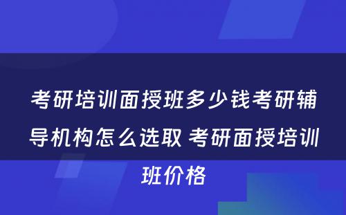 考研培训面授班多少钱考研辅导机构怎么选取 考研面授培训班价格