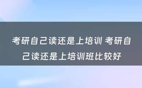 考研自己读还是上培训 考研自己读还是上培训班比较好