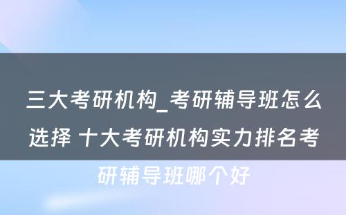 三大考研机构_考研辅导班怎么选择 十大考研机构实力排名考研辅导班哪个好